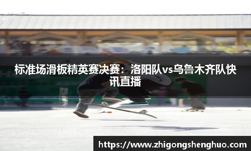 标准场滑板精英赛决赛：洛阳队vs乌鲁木齐队快讯直播